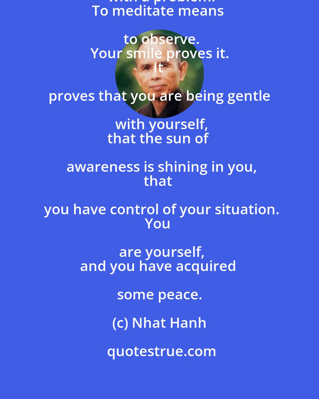 Nhat Hanh: To meditate does not mean to fight with a problem.
To meditate means to observe.
Your smile proves it.
It proves that you are being gentle with yourself,
that the sun of awareness is shining in you,
that you have control of your situation.
You are yourself,
and you have acquired some peace.