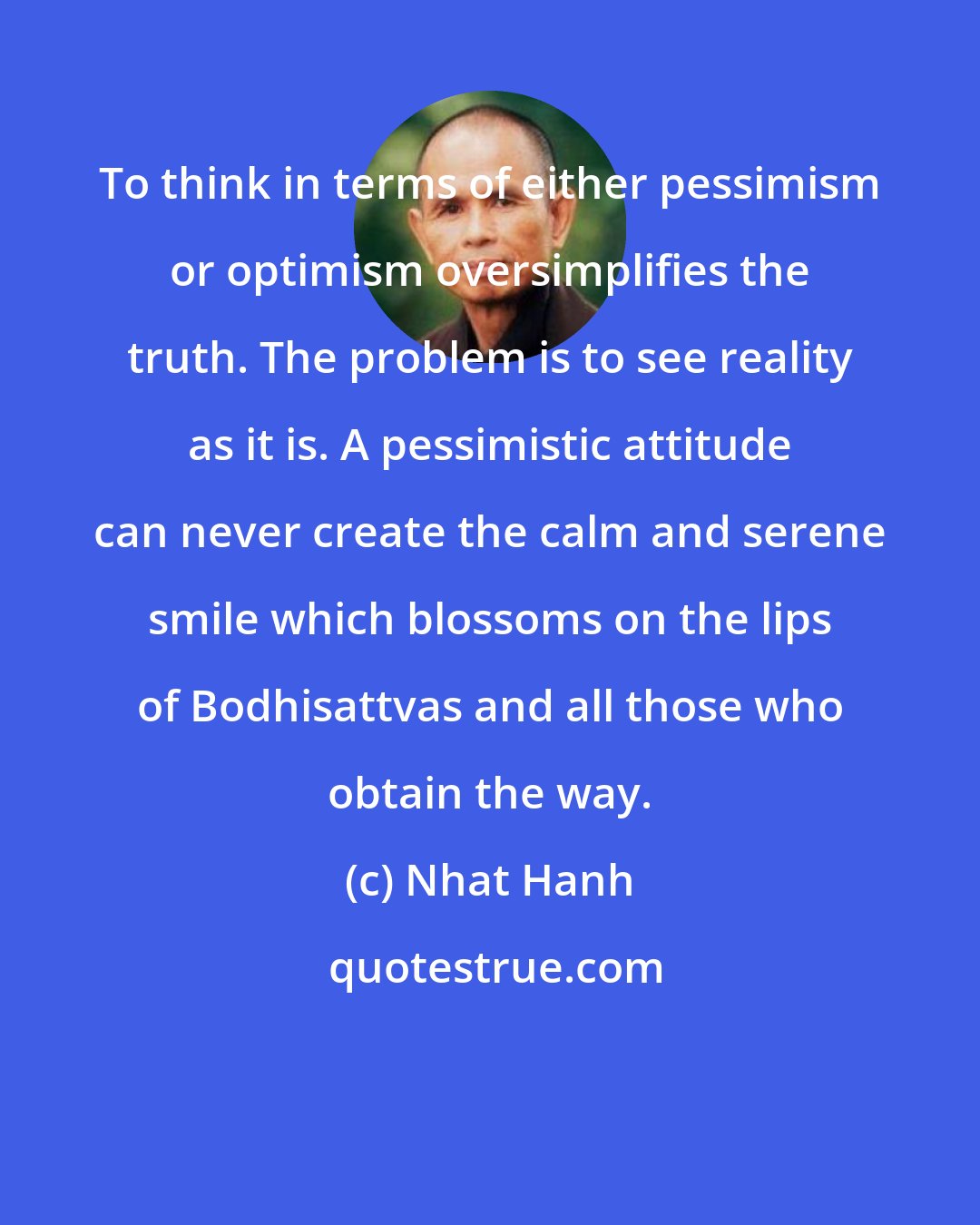 Nhat Hanh: To think in terms of either pessimism or optimism oversimplifies the truth. The problem is to see reality as it is. A pessimistic attitude can never create the calm and serene smile which blossoms on the lips of Bodhisattvas and all those who obtain the way.