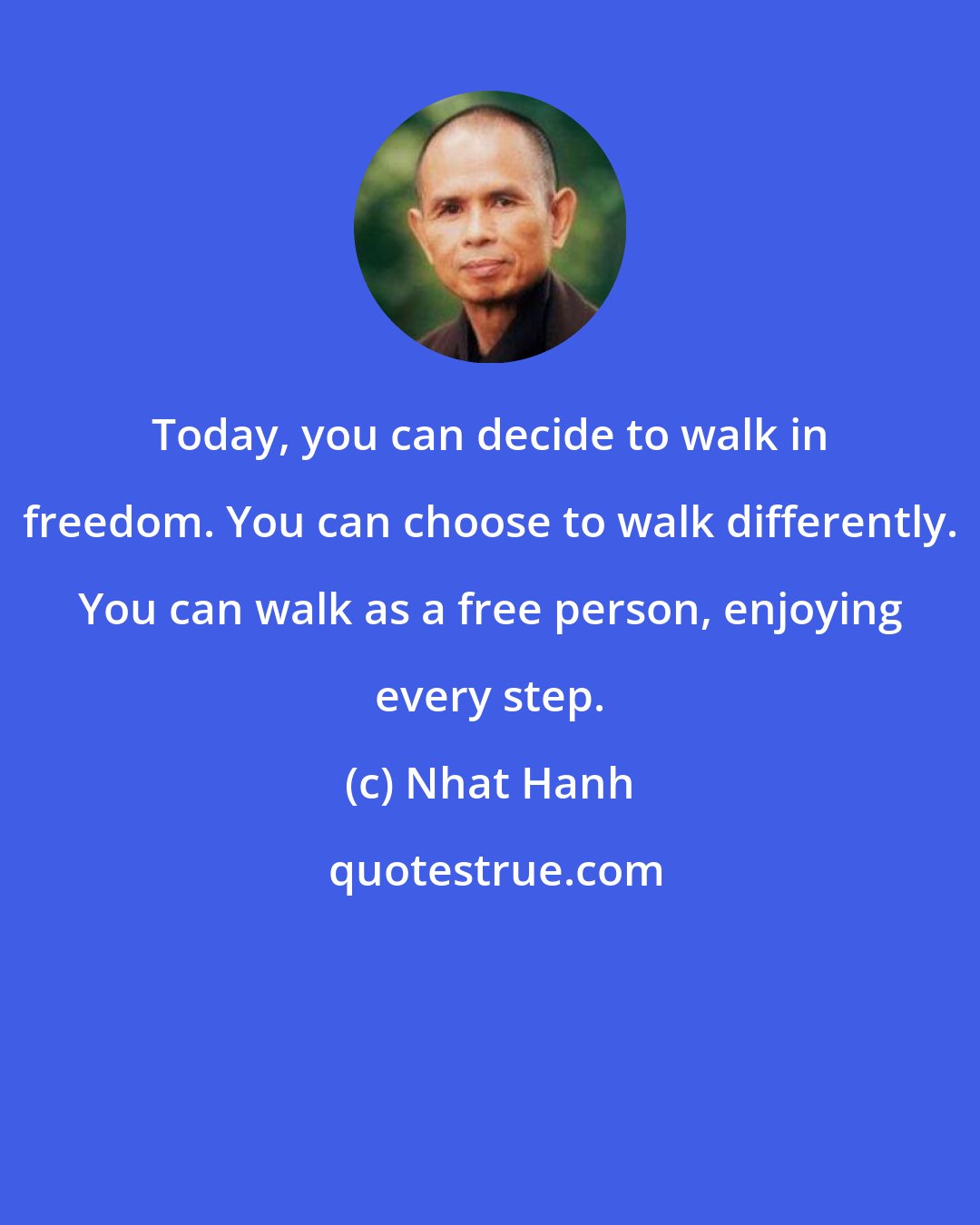 Nhat Hanh: Today, you can decide to walk in freedom. You can choose to walk differently. You can walk as a free person, enjoying every step.