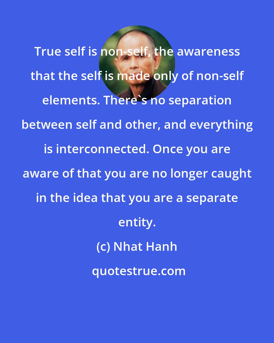 Nhat Hanh: True self is non-self, the awareness that the self is made only of non-self elements. There's no separation between self and other, and everything is interconnected. Once you are aware of that you are no longer caught in the idea that you are a separate entity.