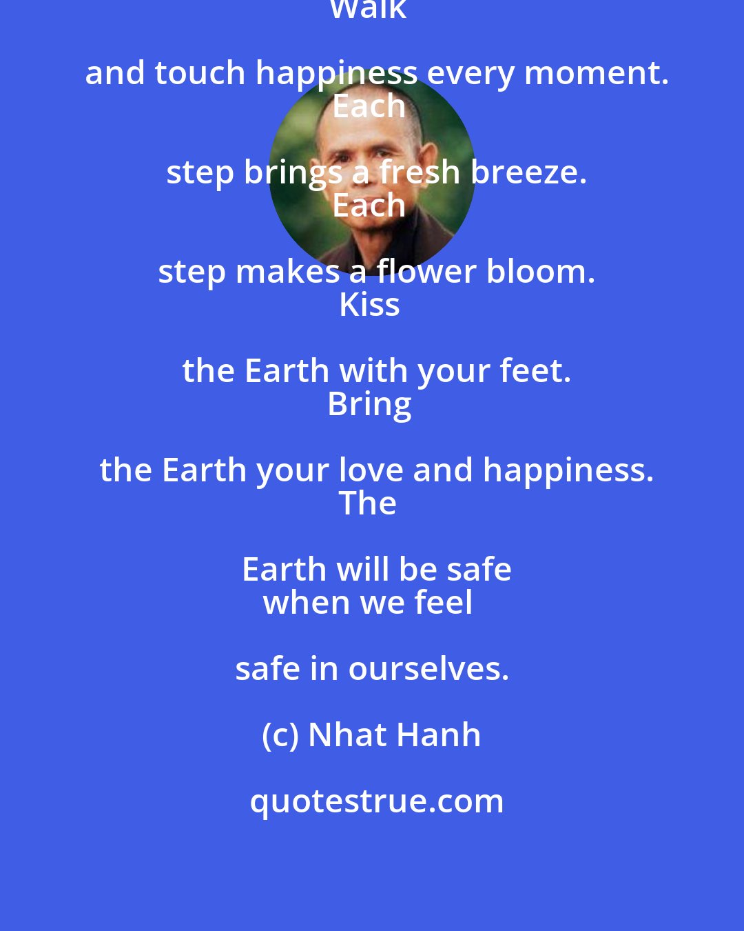 Nhat Hanh: Walk and touch peace every moment.
Walk and touch happiness every moment.
Each step brings a fresh breeze.
Each step makes a flower bloom.
Kiss the Earth with your feet.
Bring the Earth your love and happiness.
The Earth will be safe
when we feel safe in ourselves.