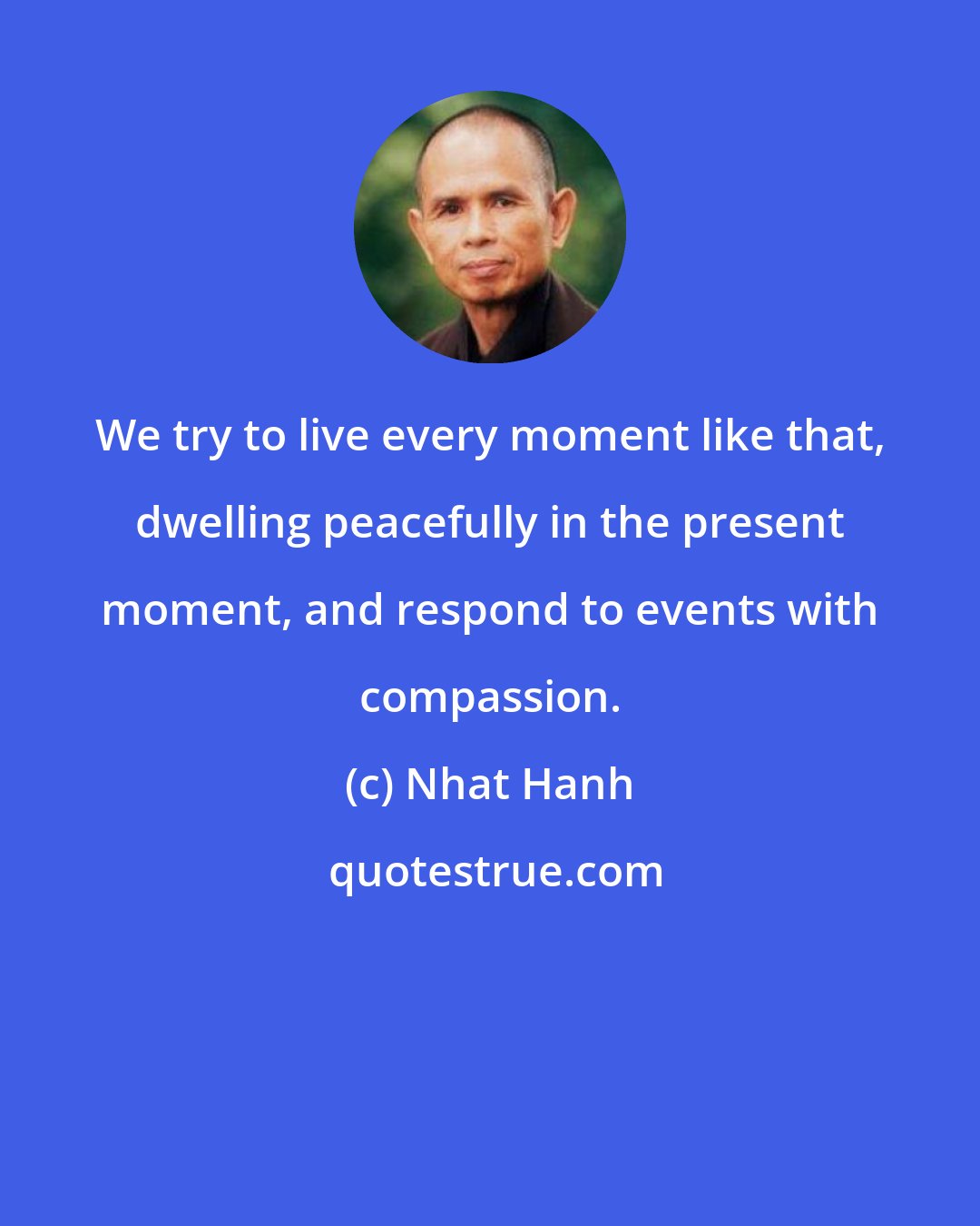 Nhat Hanh: We try to live every moment like that, dwelling peacefully in the present moment, and respond to events with compassion.