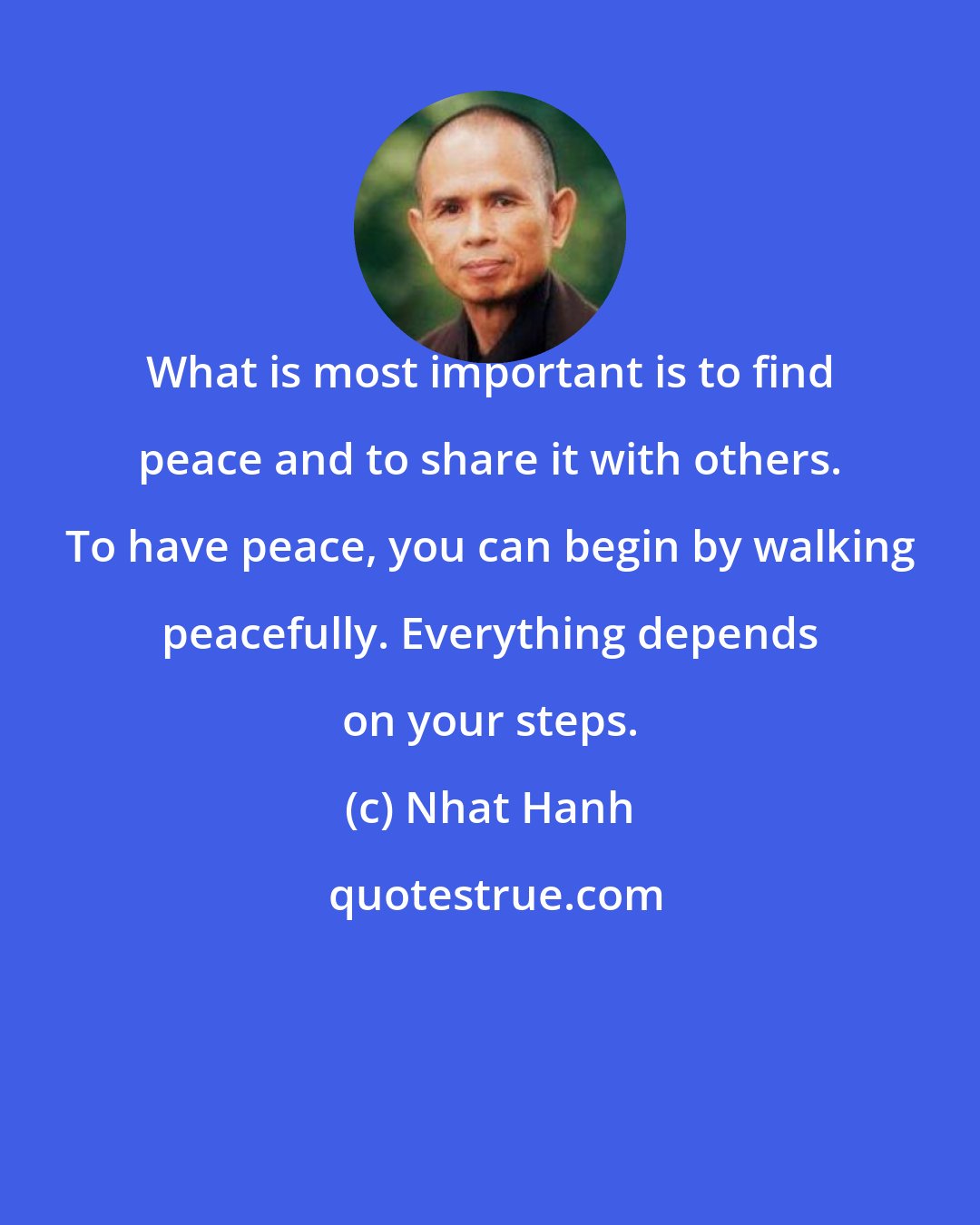 Nhat Hanh: What is most important is to find peace and to share it with others. To have peace, you can begin by walking peacefully. Everything depends on your steps.