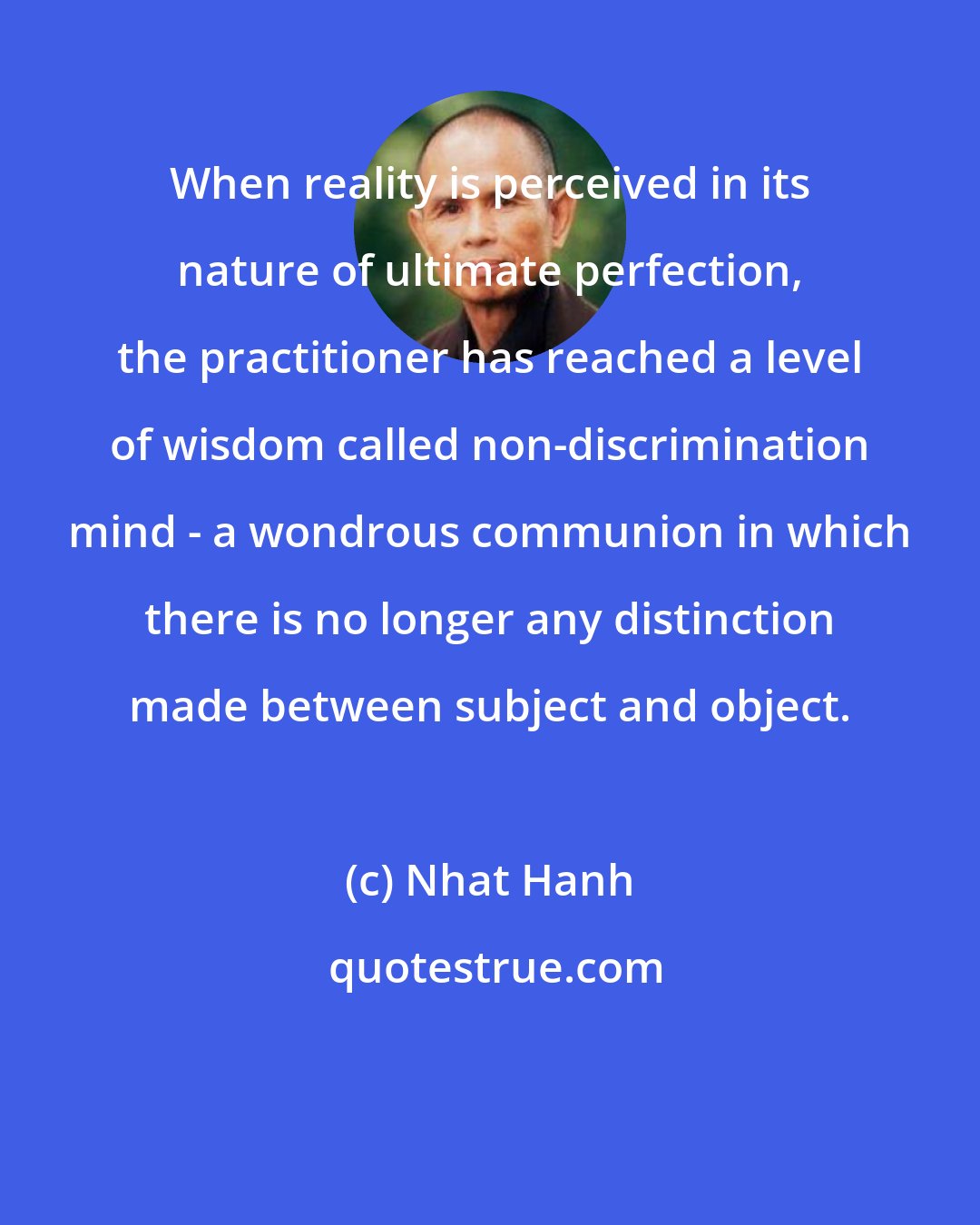 Nhat Hanh: When reality is perceived in its nature of ultimate perfection, the practitioner has reached a level of wisdom called non-discrimination mind - a wondrous communion in which there is no longer any distinction made between subject and object.