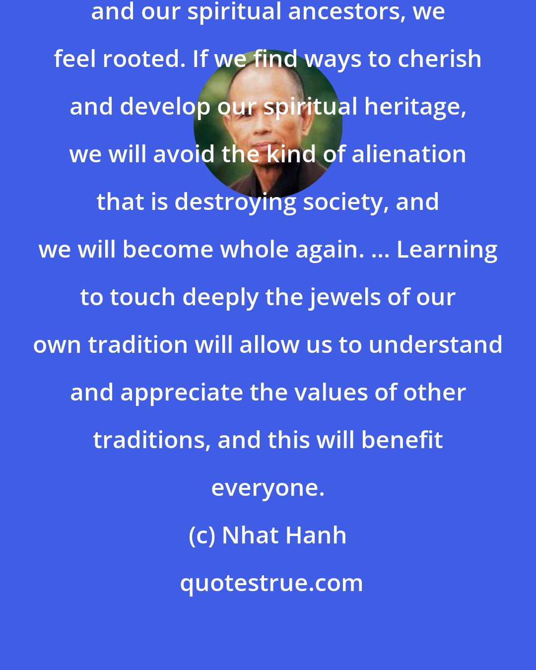 Nhat Hanh: When we respect our blood ancestors and our spiritual ancestors, we feel rooted. If we find ways to cherish and develop our spiritual heritage, we will avoid the kind of alienation that is destroying society, and we will become whole again. ... Learning to touch deeply the jewels of our own tradition will allow us to understand and appreciate the values of other traditions, and this will benefit everyone.