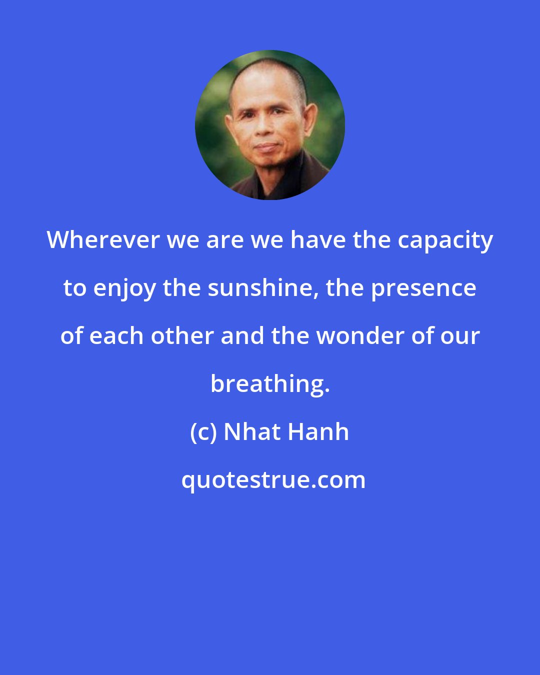 Nhat Hanh: Wherever we are we have the capacity to enjoy the sunshine, the presence of each other and the wonder of our breathing.