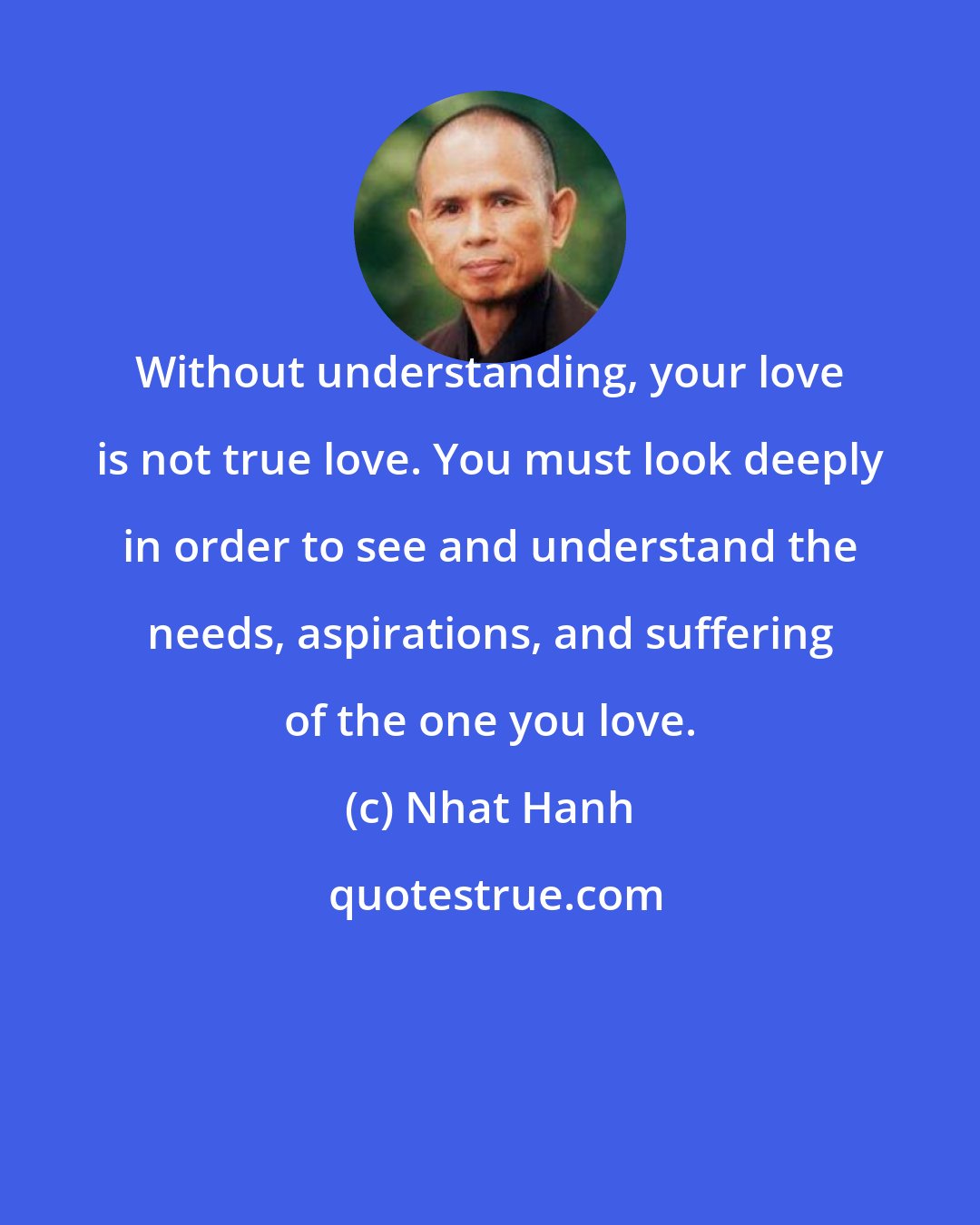 Nhat Hanh: Without understanding, your love is not true love. You must look deeply in order to see and understand the needs, aspirations, and suffering of the one you love.