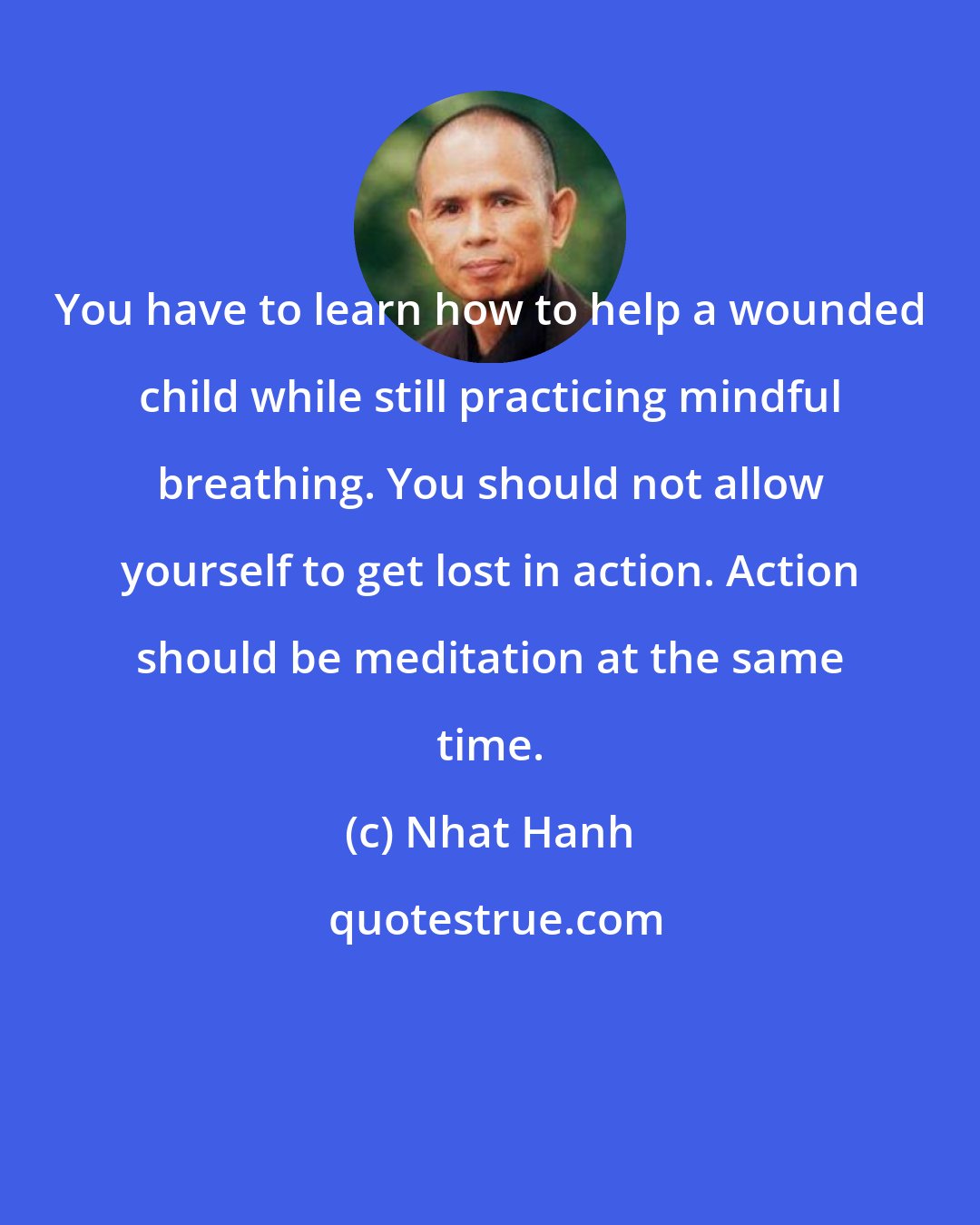 Nhat Hanh: You have to learn how to help a wounded child while still practicing mindful breathing. You should not allow yourself to get lost in action. Action should be meditation at the same time.