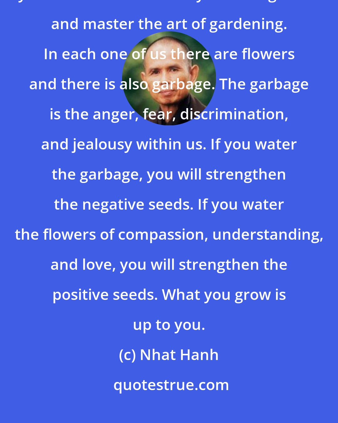 Nhat Hanh: You have two gardens: your own garden and that of your beloved. First, you have to take care of your own garden and master the art of gardening. In each one of us there are flowers and there is also garbage. The garbage is the anger, fear, discrimination, and jealousy within us. If you water the garbage, you will strengthen the negative seeds. If you water the flowers of compassion, understanding, and love, you will strengthen the positive seeds. What you grow is up to you.