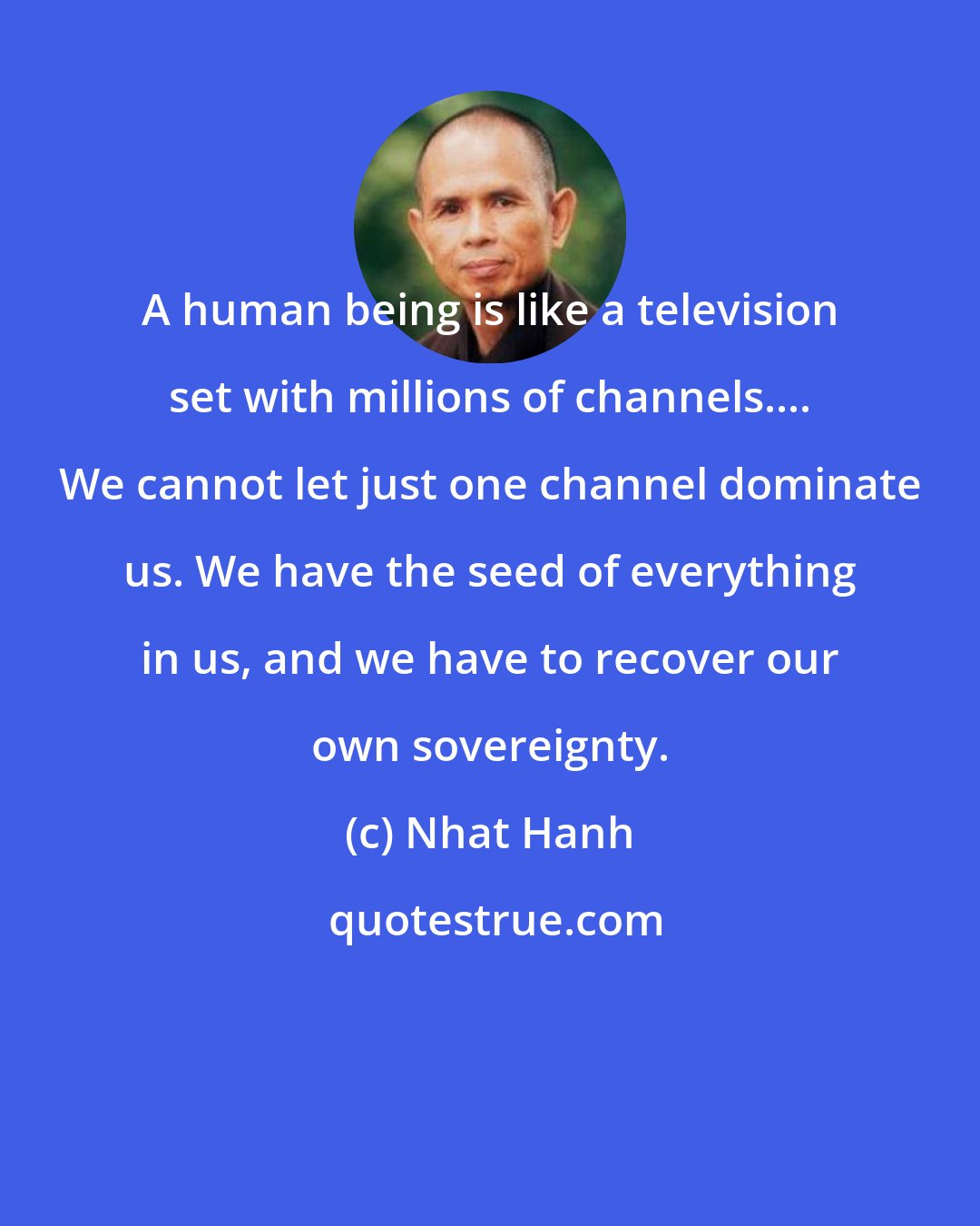 Nhat Hanh: A human being is like a television set with millions of channels.... We cannot let just one channel dominate us. We have the seed of everything in us, and we have to recover our own sovereignty.