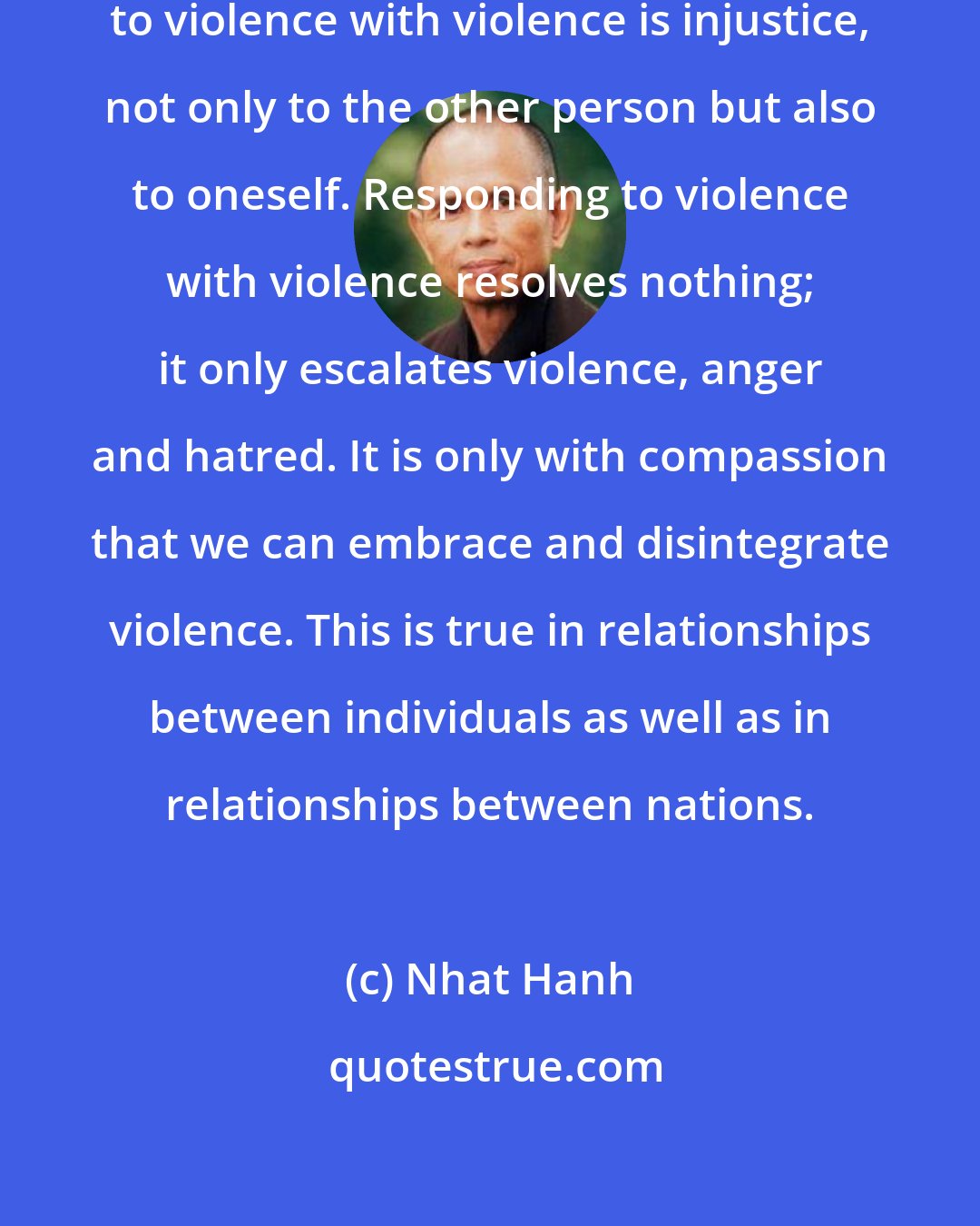 Nhat Hanh: All violence is injustice. Responding to violence with violence is injustice, not only to the other person but also to oneself. Responding to violence with violence resolves nothing; it only escalates violence, anger and hatred. It is only with compassion that we can embrace and disintegrate violence. This is true in relationships between individuals as well as in relationships between nations.