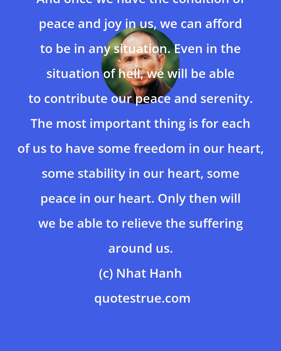 Nhat Hanh: And once we have the condition of peace and joy in us, we can afford to be in any situation. Even in the situation of hell, we will be able to contribute our peace and serenity. The most important thing is for each of us to have some freedom in our heart, some stability in our heart, some peace in our heart. Only then will we be able to relieve the suffering around us.