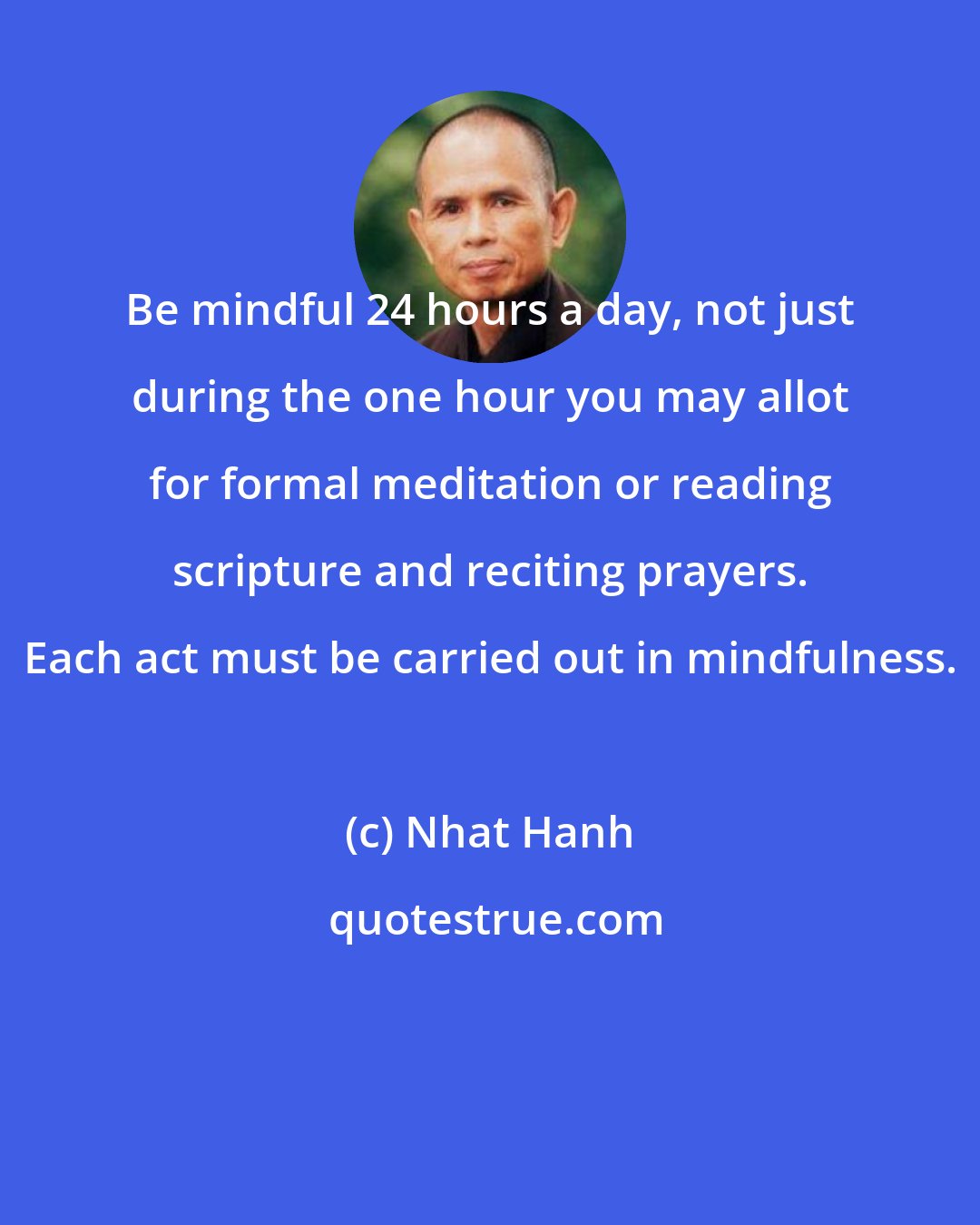 Nhat Hanh: Be mindful 24 hours a day, not just during the one hour you may allot for formal meditation or reading scripture and reciting prayers. Each act must be carried out in mindfulness.