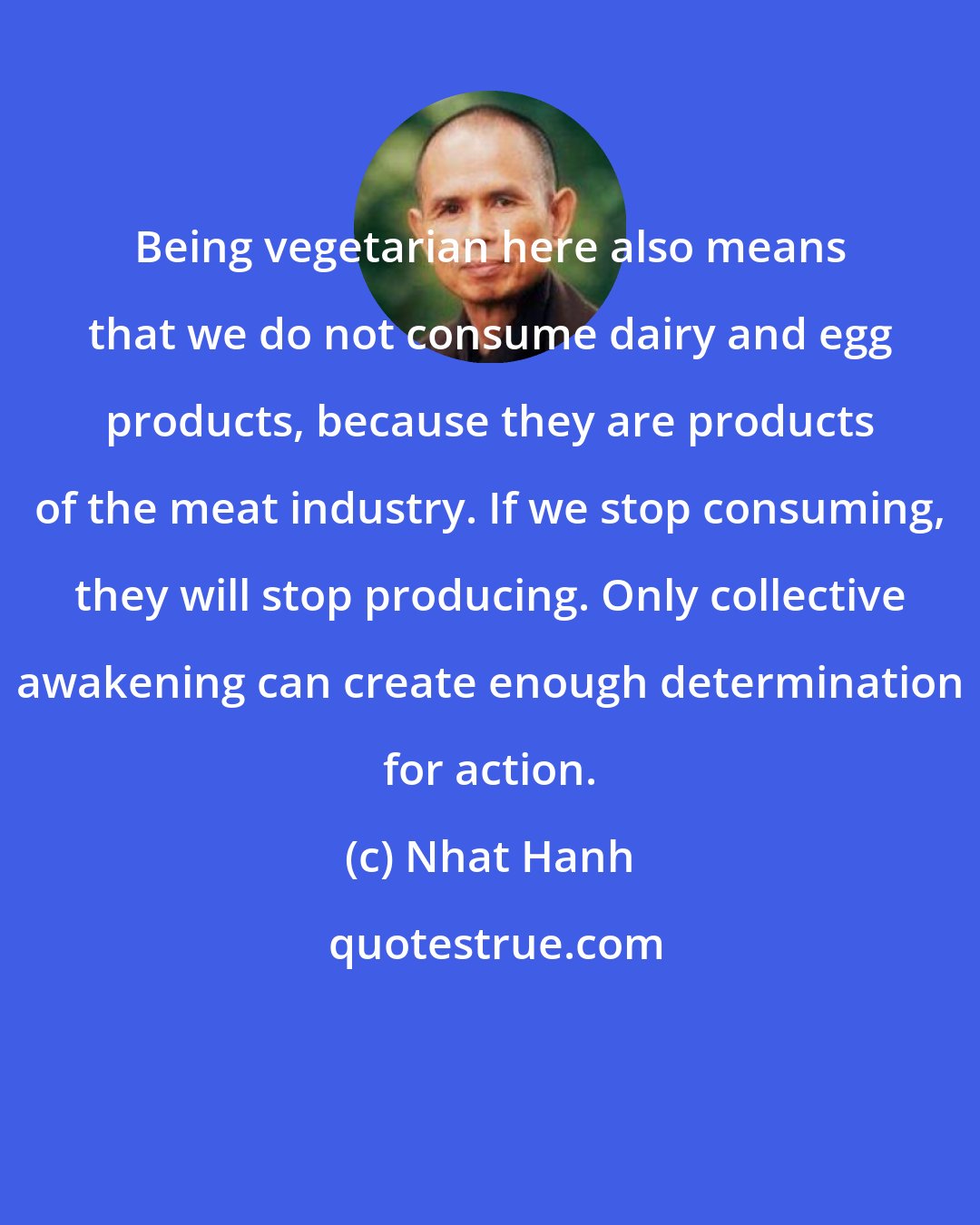 Nhat Hanh: Being vegetarian here also means that we do not consume dairy and egg products, because they are products of the meat industry. If we stop consuming, they will stop producing. Only collective awakening can create enough determination for action.