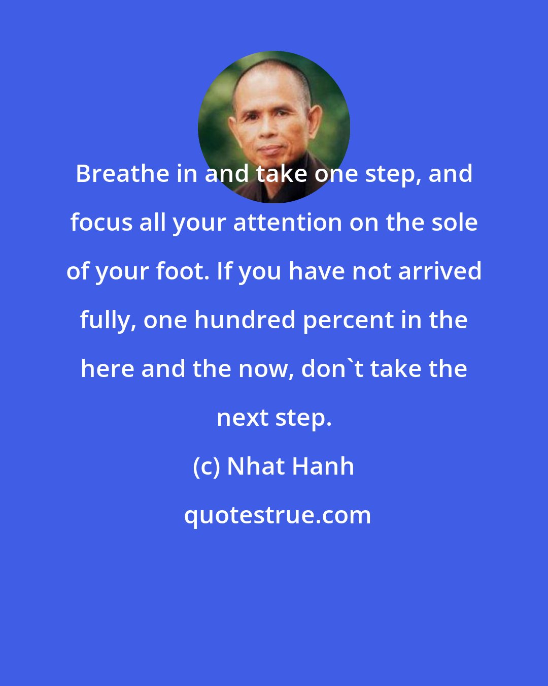 Nhat Hanh: Breathe in and take one step, and focus all your attention on the sole of your foot. If you have not arrived fully, one hundred percent in the here and the now, don't take the next step.