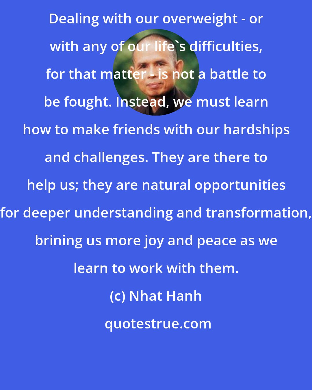 Nhat Hanh: Dealing with our overweight - or with any of our life's difficulties, for that matter - is not a battle to be fought. Instead, we must learn how to make friends with our hardships and challenges. They are there to help us; they are natural opportunities for deeper understanding and transformation, brining us more joy and peace as we learn to work with them.