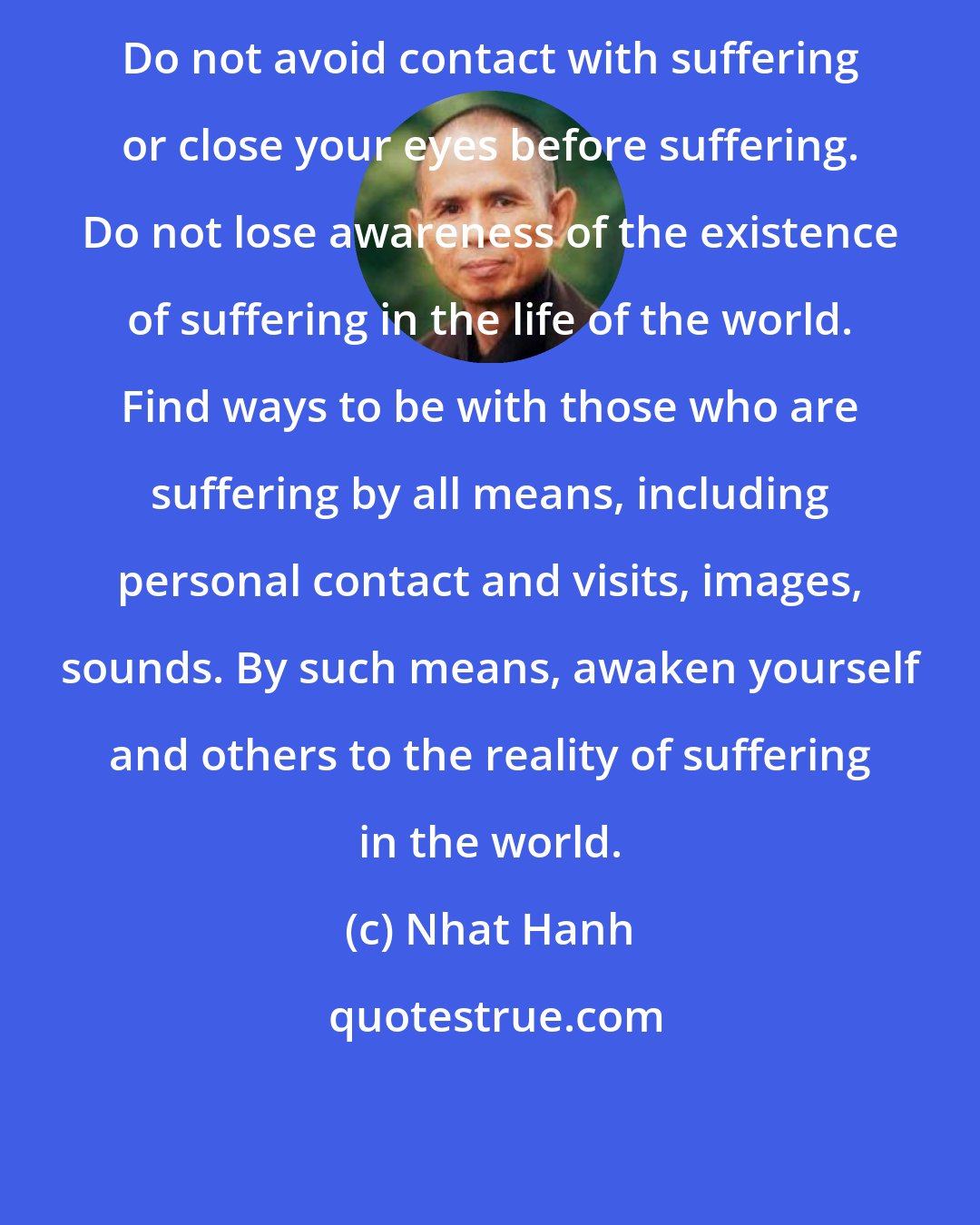 Nhat Hanh: Do not avoid contact with suffering or close your eyes before suffering. Do not lose awareness of the existence of suffering in the life of the world. Find ways to be with those who are suffering by all means, including personal contact and visits, images, sounds. By such means, awaken yourself and others to the reality of suffering in the world.