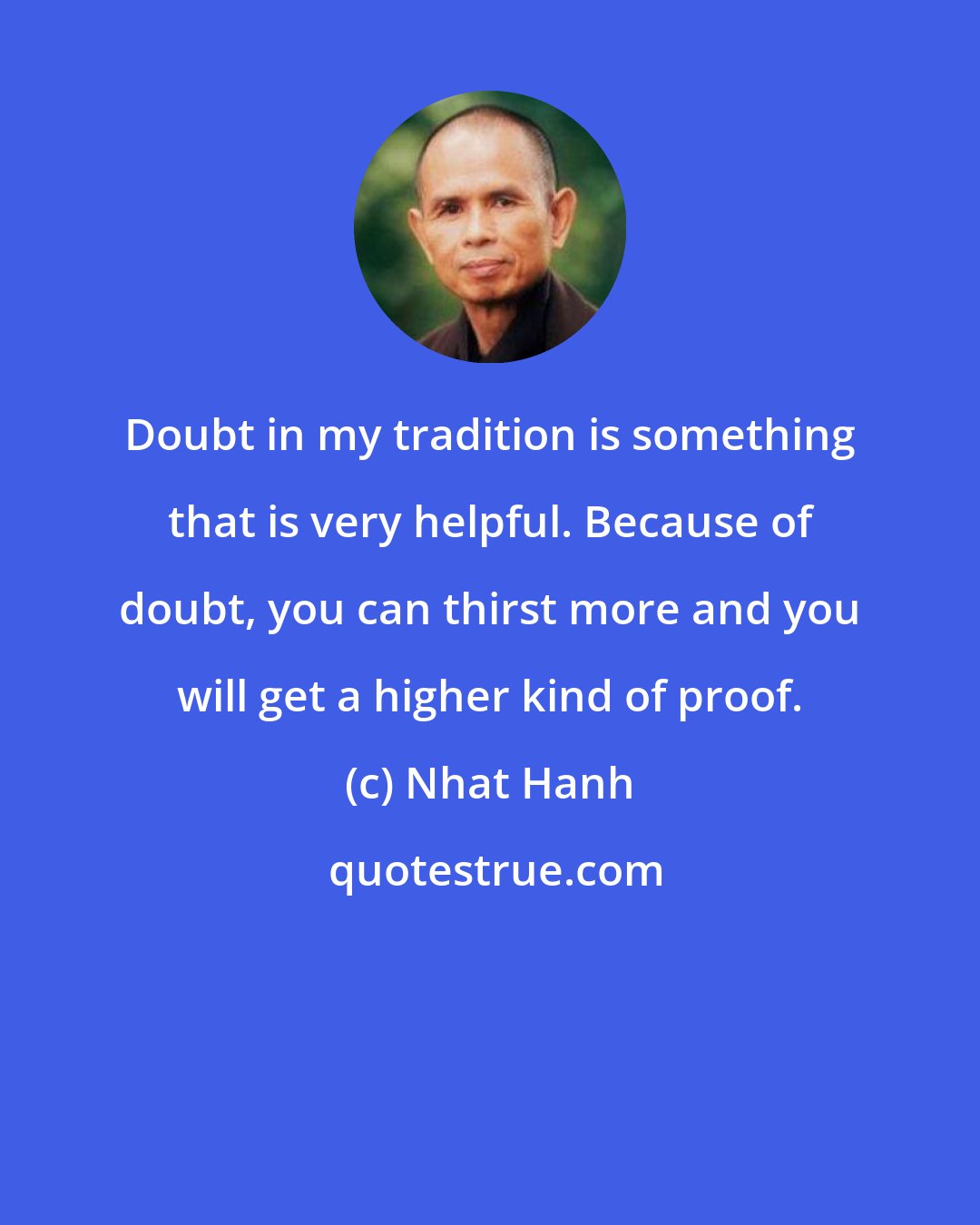 Nhat Hanh: Doubt in my tradition is something that is very helpful. Because of doubt, you can thirst more and you will get a higher kind of proof.