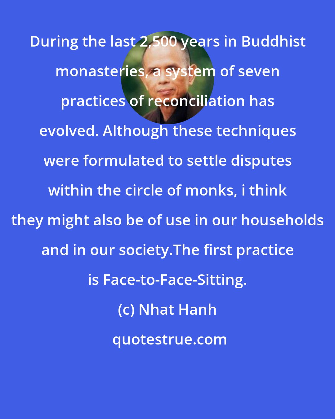 Nhat Hanh: During the last 2,500 years in Buddhist monasteries, a system of seven practices of reconciliation has evolved. Although these techniques were formulated to settle disputes within the circle of monks, i think they might also be of use in our households and in our society.The first practice is Face-to-Face-Sitting.