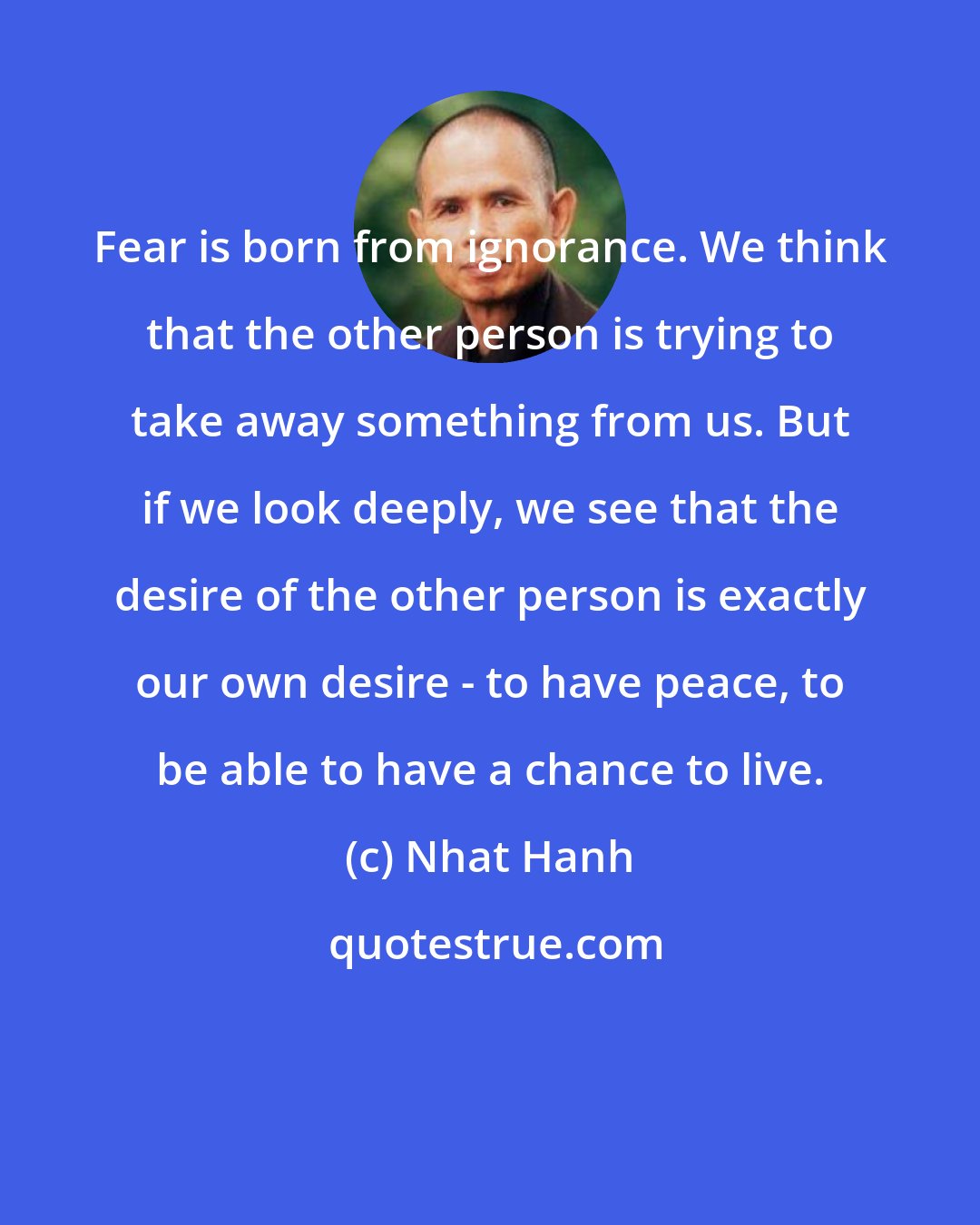 Nhat Hanh: Fear is born from ignorance. We think that the other person is trying to take away something from us. But if we look deeply, we see that the desire of the other person is exactly our own desire - to have peace, to be able to have a chance to live.