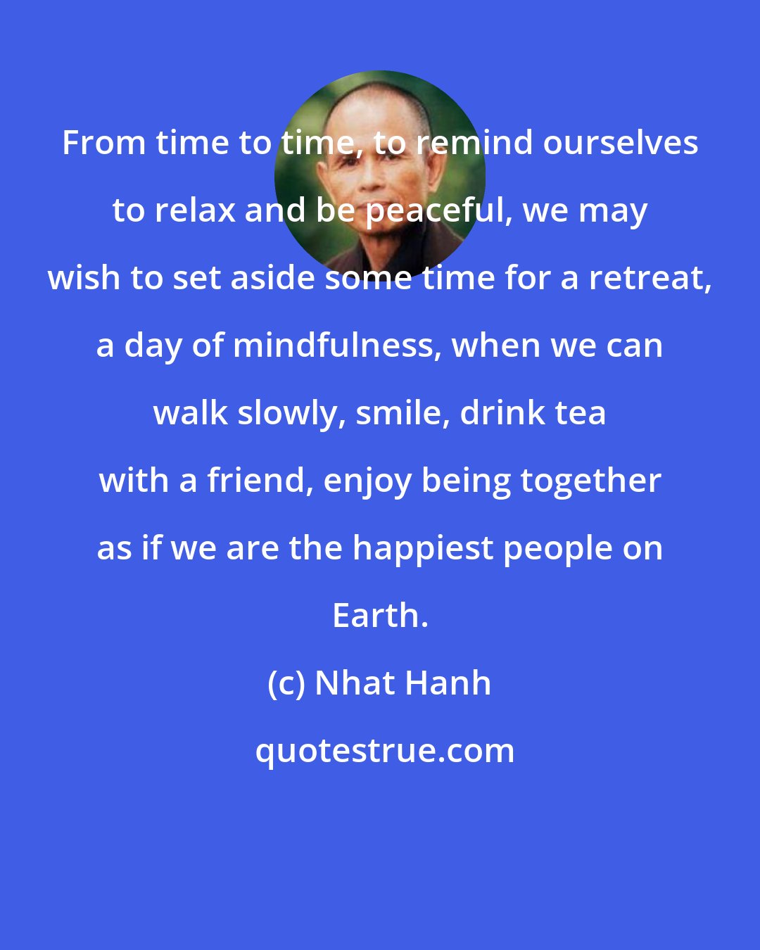 Nhat Hanh: From time to time, to remind ourselves to relax and be peaceful, we may wish to set aside some time for a retreat, a day of mindfulness, when we can walk slowly, smile, drink tea with a friend, enjoy being together as if we are the happiest people on Earth.