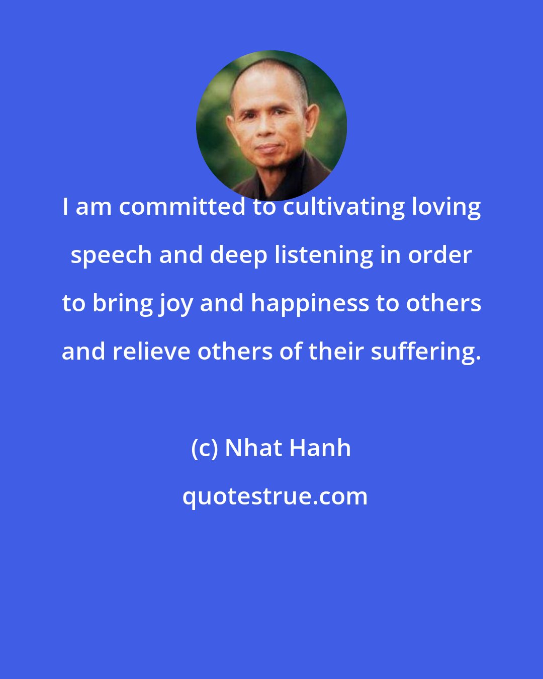 Nhat Hanh: I am committed to cultivating loving speech and deep listening in order to bring joy and happiness to others and relieve others of their suffering.