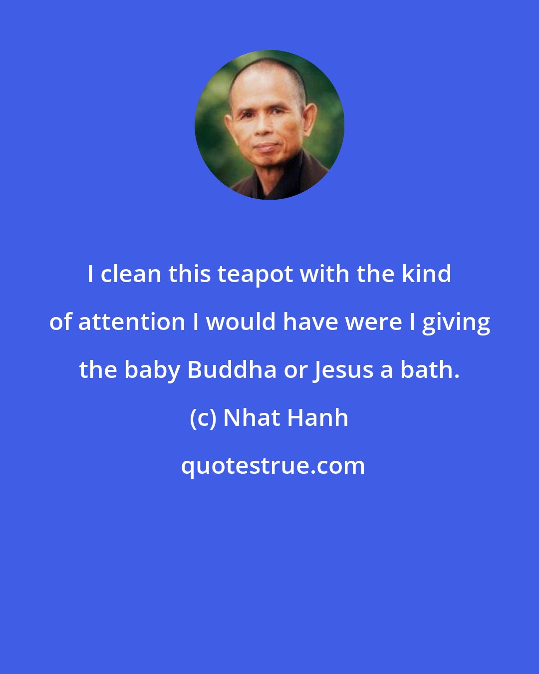 Nhat Hanh: I clean this teapot with the kind of attention I would have were I giving the baby Buddha or Jesus a bath.