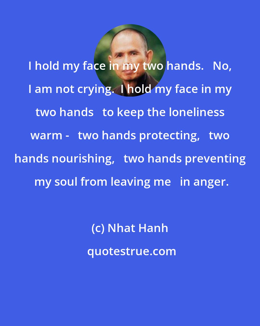 Nhat Hanh: I hold my face in my two hands.   No, I am not crying.  I hold my face in my two hands   to keep the loneliness warm -   two hands protecting,   two hands nourishing,   two hands preventing  my soul from leaving me   in anger.