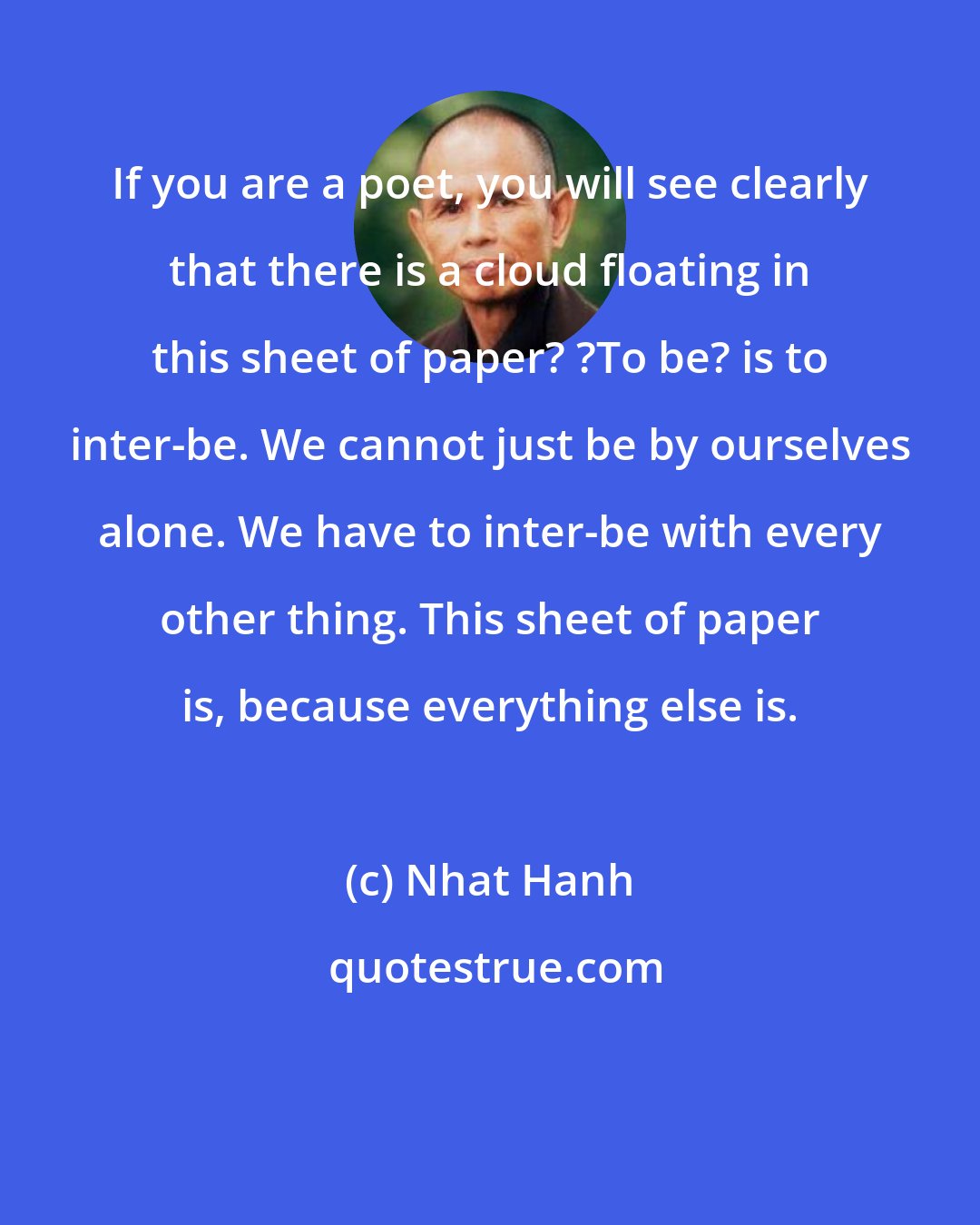 Nhat Hanh: If you are a poet, you will see clearly that there is a cloud floating in this sheet of paper? ?To be? is to inter-be. We cannot just be by ourselves alone. We have to inter-be with every other thing. This sheet of paper is, because everything else is.