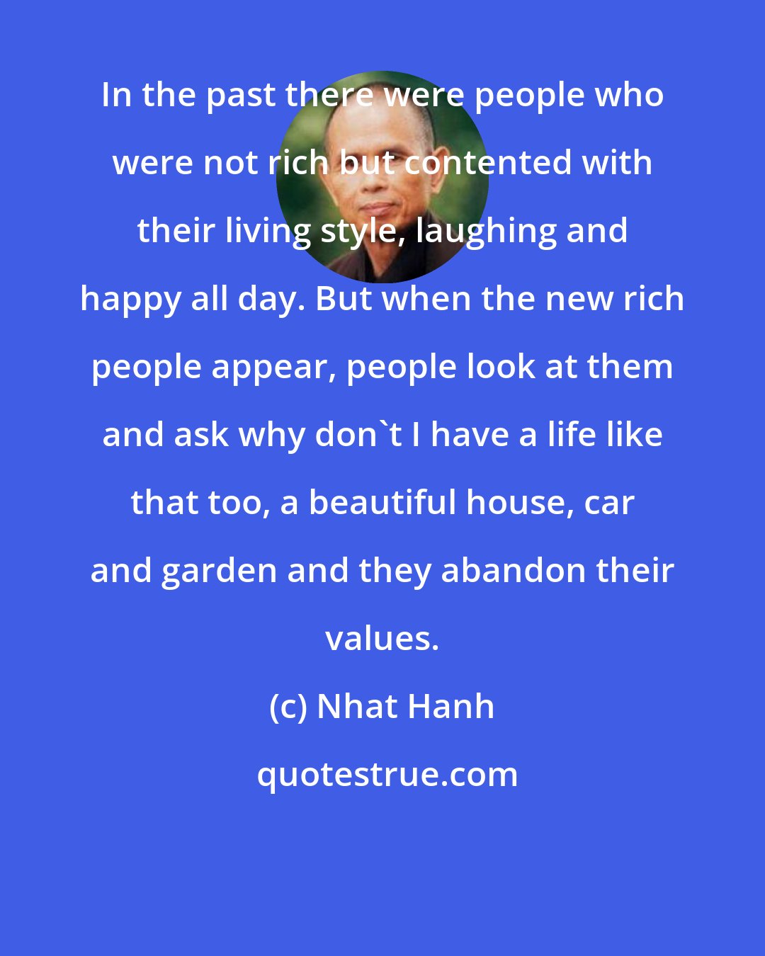 Nhat Hanh: In the past there were people who were not rich but contented with their living style, laughing and happy all day. But when the new rich people appear, people look at them and ask why don't I have a life like that too, a beautiful house, car and garden and they abandon their values.