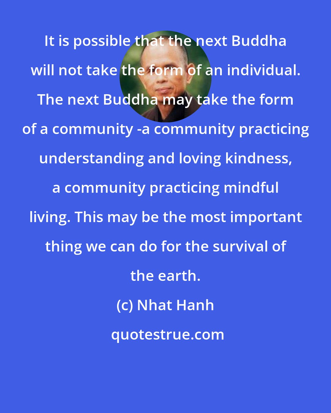 Nhat Hanh: It is possible that the next Buddha will not take the form of an individual. The next Buddha may take the form of a community -a community practicing understanding and loving kindness, a community practicing mindful living. This may be the most important thing we can do for the survival of the earth.