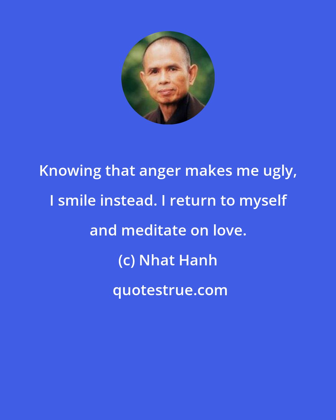 Nhat Hanh: Knowing that anger makes me ugly, I smile instead. I return to myself and meditate on love.