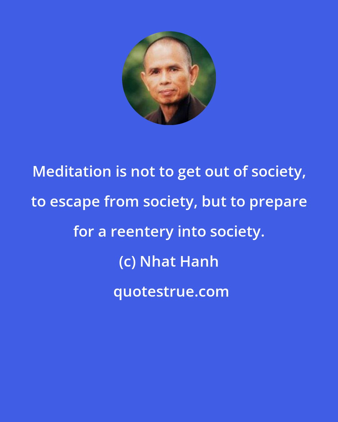 Nhat Hanh: Meditation is not to get out of society, to escape from society, but to prepare for a reentery into society.