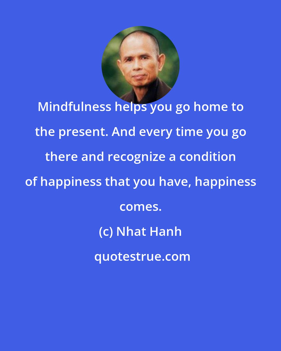 Nhat Hanh: Mindfulness helps you go home to the present. And every time you go there and recognize a condition of happiness that you have, happiness comes.