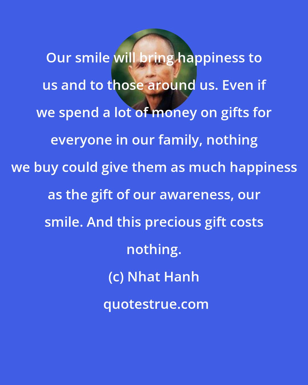 Nhat Hanh: Our smile will bring happiness to us and to those around us. Even if we spend a lot of money on gifts for everyone in our family, nothing we buy could give them as much happiness as the gift of our awareness, our smile. And this precious gift costs nothing.