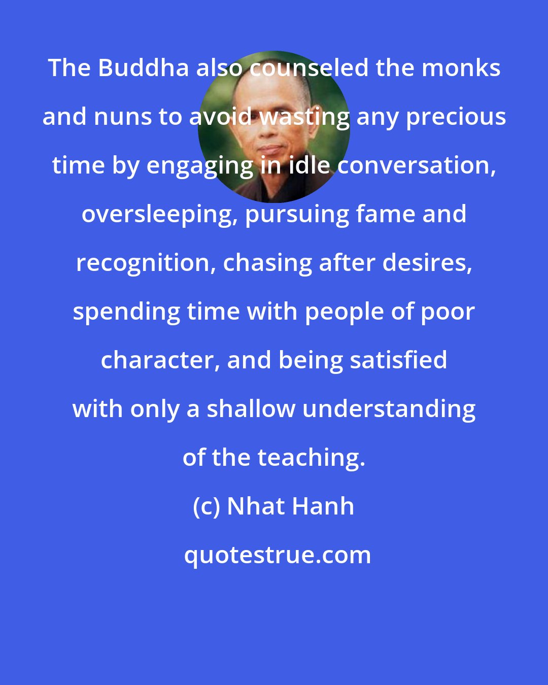 Nhat Hanh: The Buddha also counseled the monks and nuns to avoid wasting any precious time by engaging in idle conversation, oversleeping, pursuing fame and recognition, chasing after desires, spending time with people of poor character, and being satisfied with only a shallow understanding of the teaching.