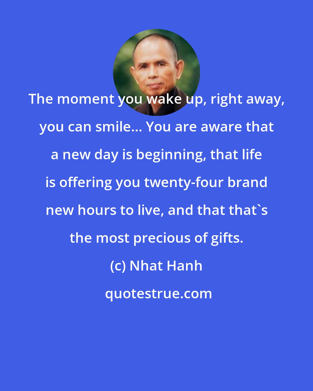 Nhat Hanh: The moment you wake up, right away, you can smile... You are aware that a new day is beginning, that life is offering you twenty-four brand new hours to live, and that that's the most precious of gifts.