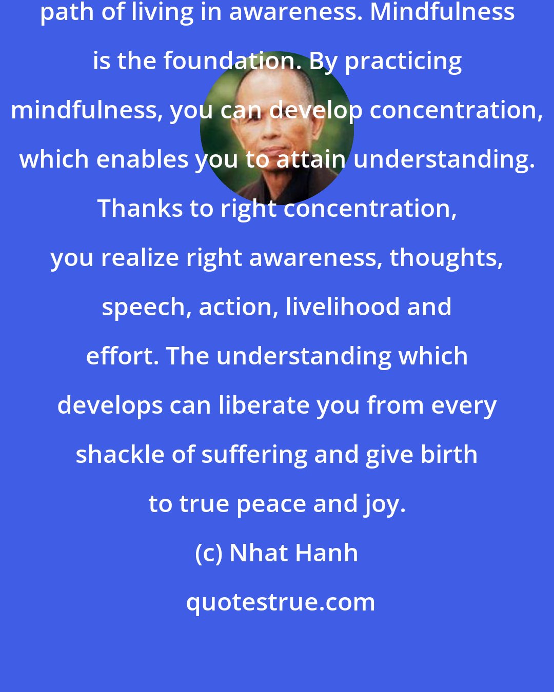 Nhat Hanh: The Noble Eight-Fold Path is the path of living in awareness. Mindfulness is the foundation. By practicing mindfulness, you can develop concentration, which enables you to attain understanding. Thanks to right concentration, you realize right awareness, thoughts, speech, action, livelihood and effort. The understanding which develops can liberate you from every shackle of suffering and give birth to true peace and joy.