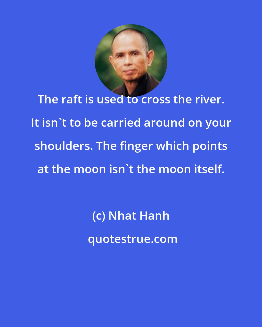 Nhat Hanh: The raft is used to cross the river. It isn't to be carried around on your shoulders. The finger which points at the moon isn't the moon itself.