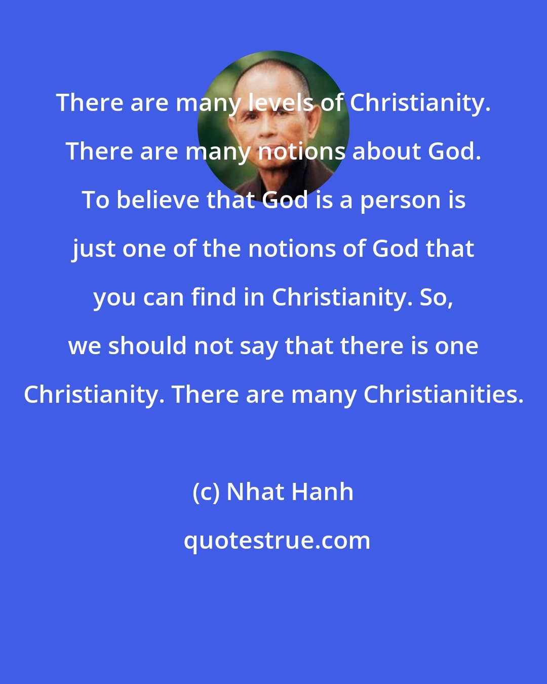 Nhat Hanh: There are many levels of Christianity. There are many notions about God. To believe that God is a person is just one of the notions of God that you can find in Christianity. So, we should not say that there is one Christianity. There are many Christianities.