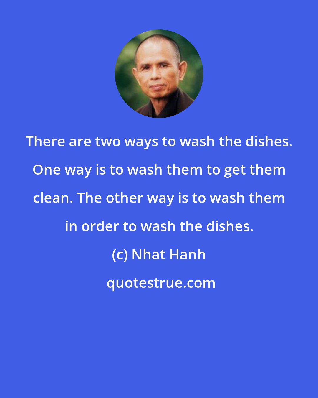 Nhat Hanh: There are two ways to wash the dishes. One way is to wash them to get them clean. The other way is to wash them in order to wash the dishes.