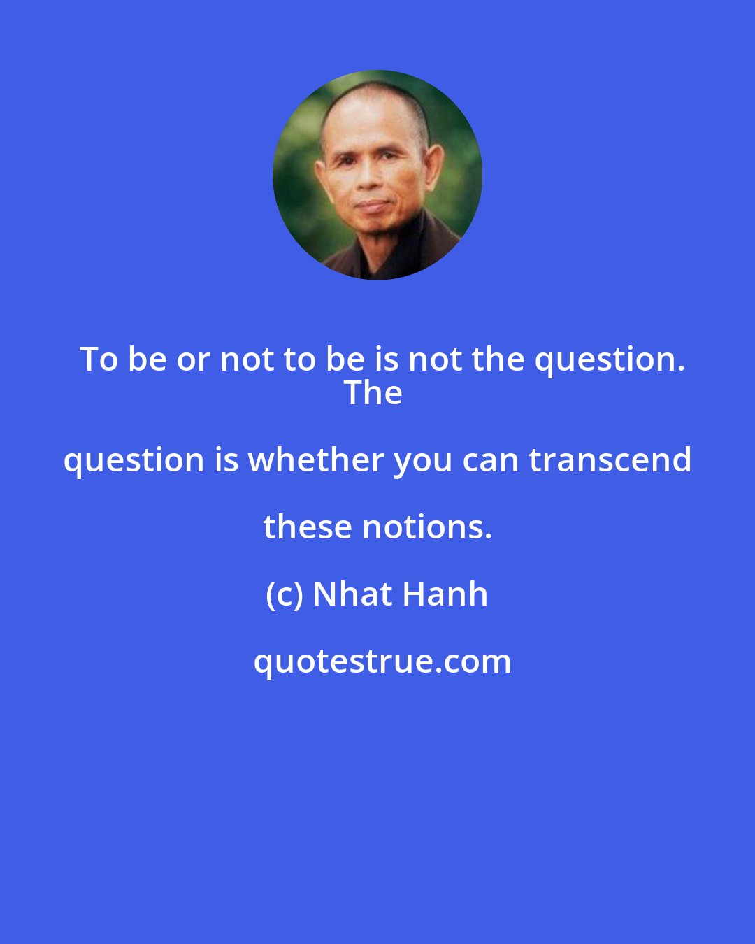 Nhat Hanh: To be or not to be is not the question.
The question is whether you can transcend these notions.