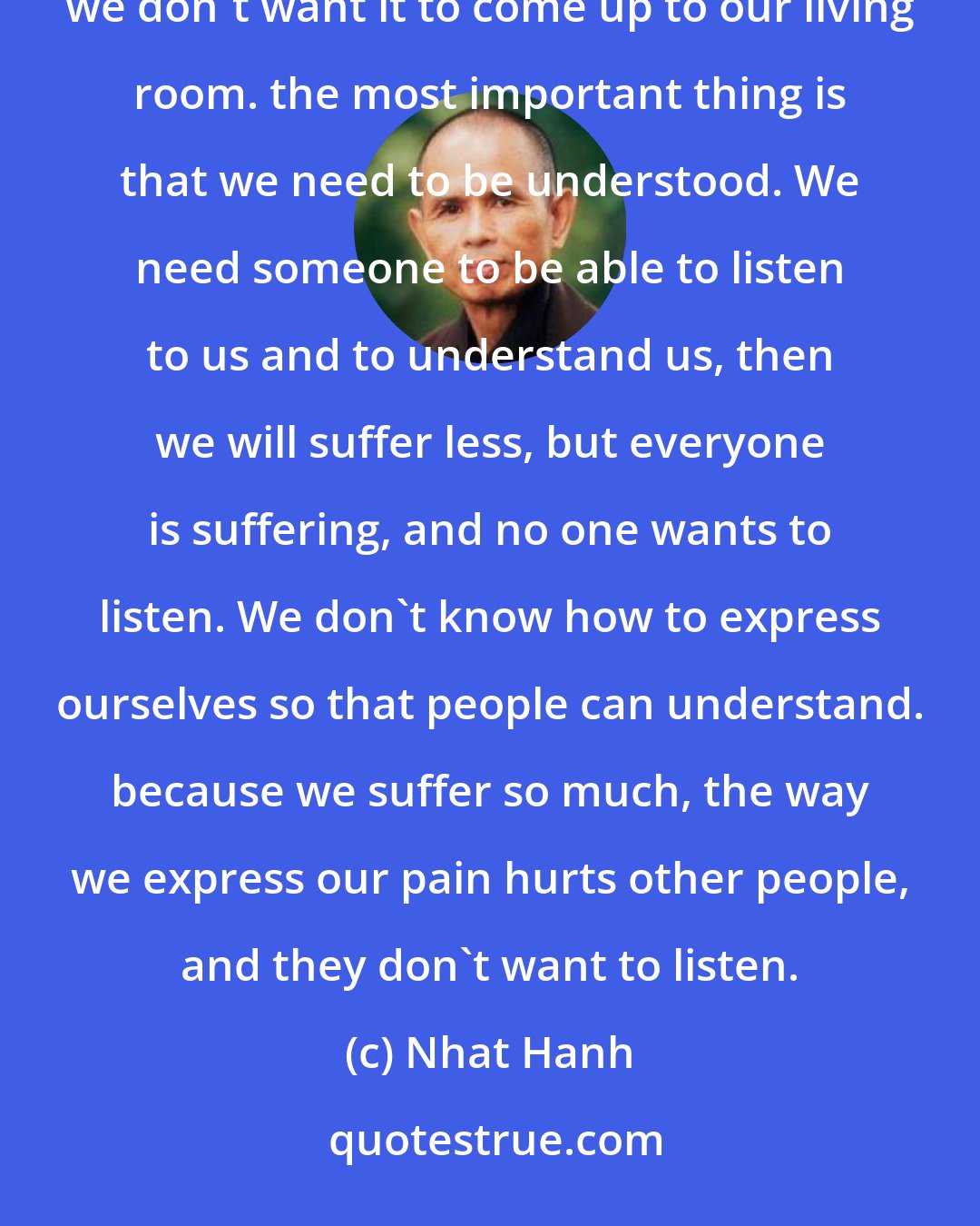 Nhat Hanh: We have to understand in order to be of help. We all have pain, but we tend to suppress it, because we don't want it to come up to our living room. the most important thing is that we need to be understood. We need someone to be able to listen to us and to understand us, then we will suffer less, but everyone is suffering, and no one wants to listen. We don't know how to express ourselves so that people can understand. because we suffer so much, the way we express our pain hurts other people, and they don't want to listen.