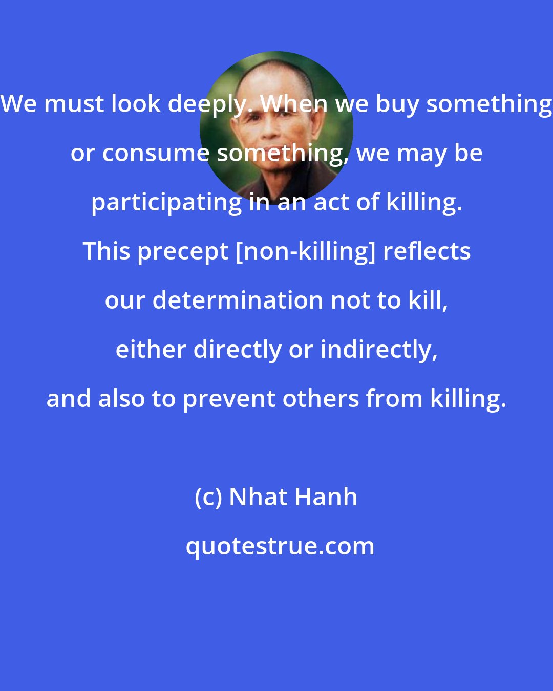 Nhat Hanh: We must look deeply. When we buy something or consume something, we may be participating in an act of killing. This precept [non-killing] reflects our determination not to kill, either directly or indirectly, and also to prevent others from killing.