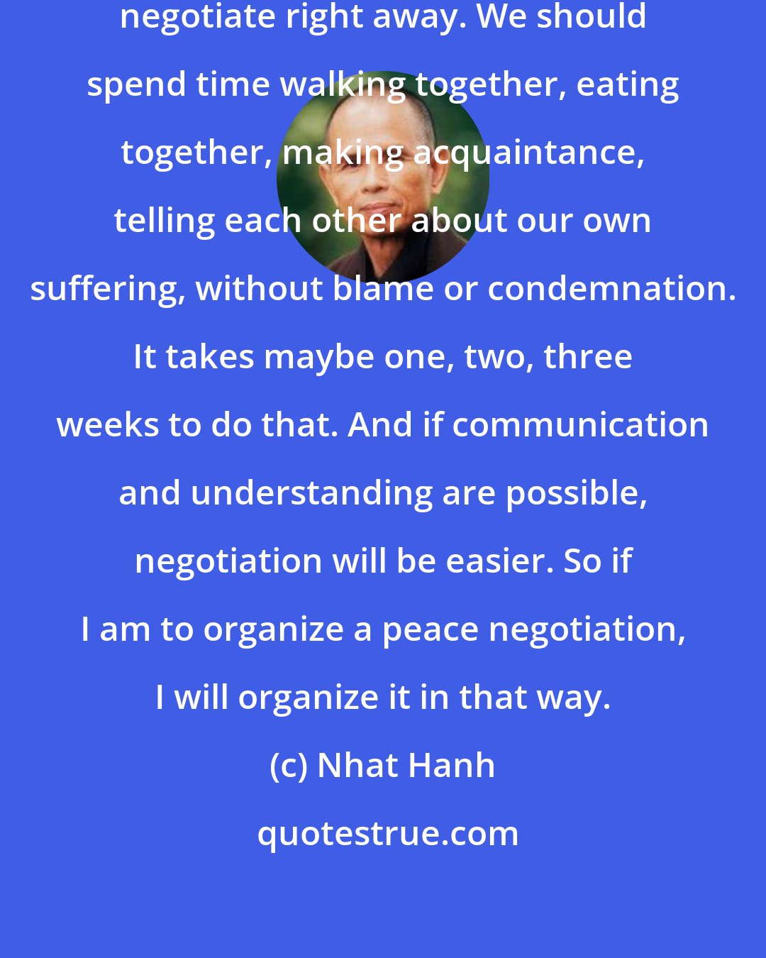 Nhat Hanh: When we come to the table, we shouldn't negotiate right away. We should spend time walking together, eating together, making acquaintance, telling each other about our own suffering, without blame or condemnation. It takes maybe one, two, three weeks to do that. And if communication and understanding are possible, negotiation will be easier. So if I am to organize a peace negotiation, I will organize it in that way.