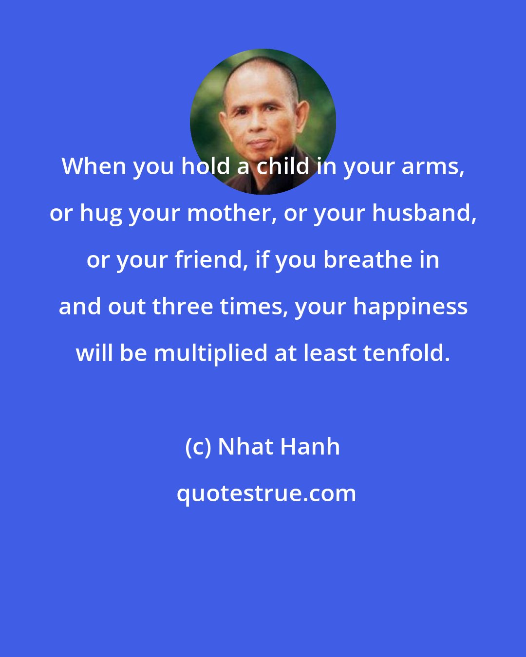 Nhat Hanh: When you hold a child in your arms, or hug your mother, or your husband, or your friend, if you breathe in and out three times, your happiness will be multiplied at least tenfold.