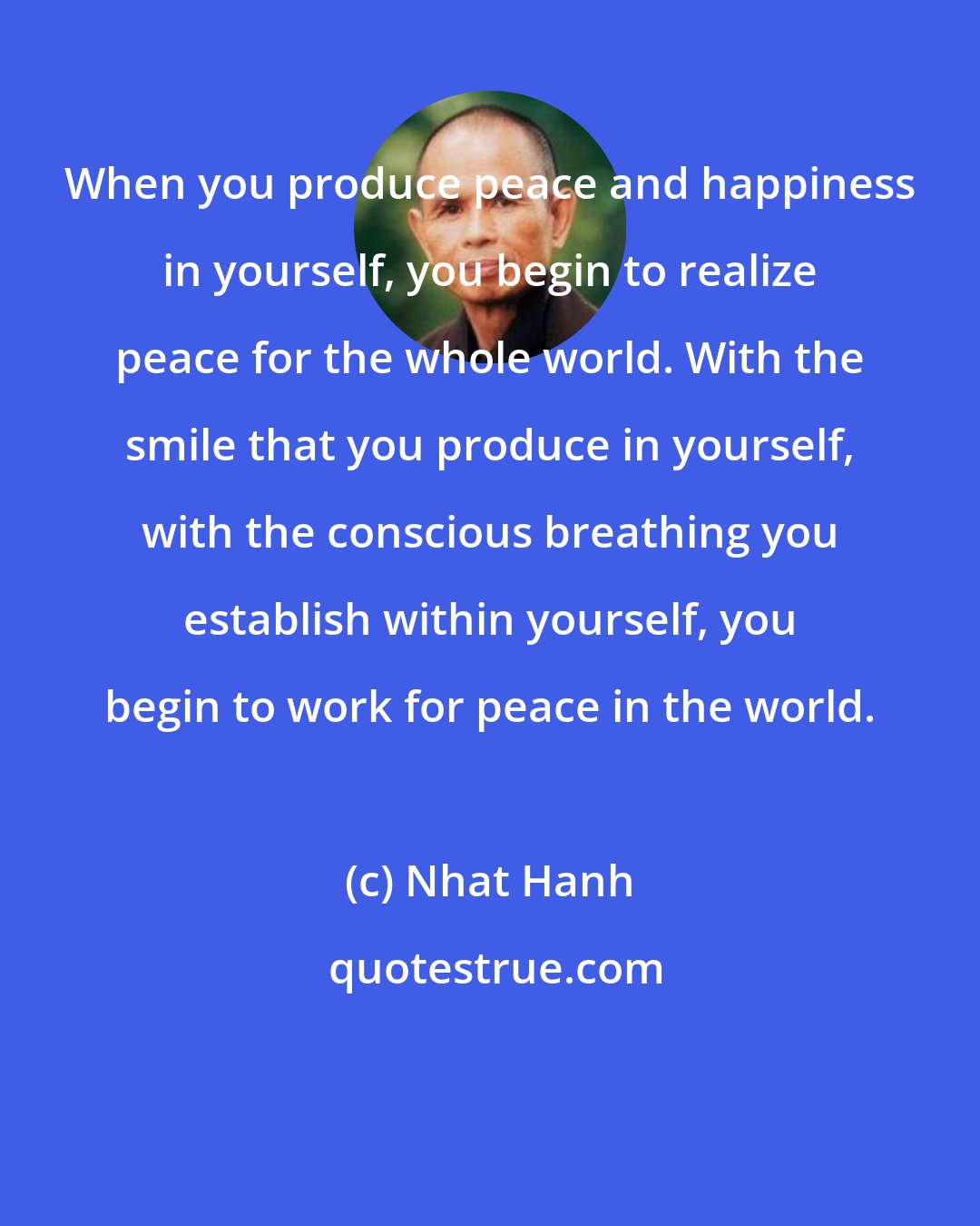 Nhat Hanh: When you produce peace and happiness in yourself, you begin to realize peace for the whole world. With the smile that you produce in yourself, with the conscious breathing you establish within yourself, you begin to work for peace in the world.