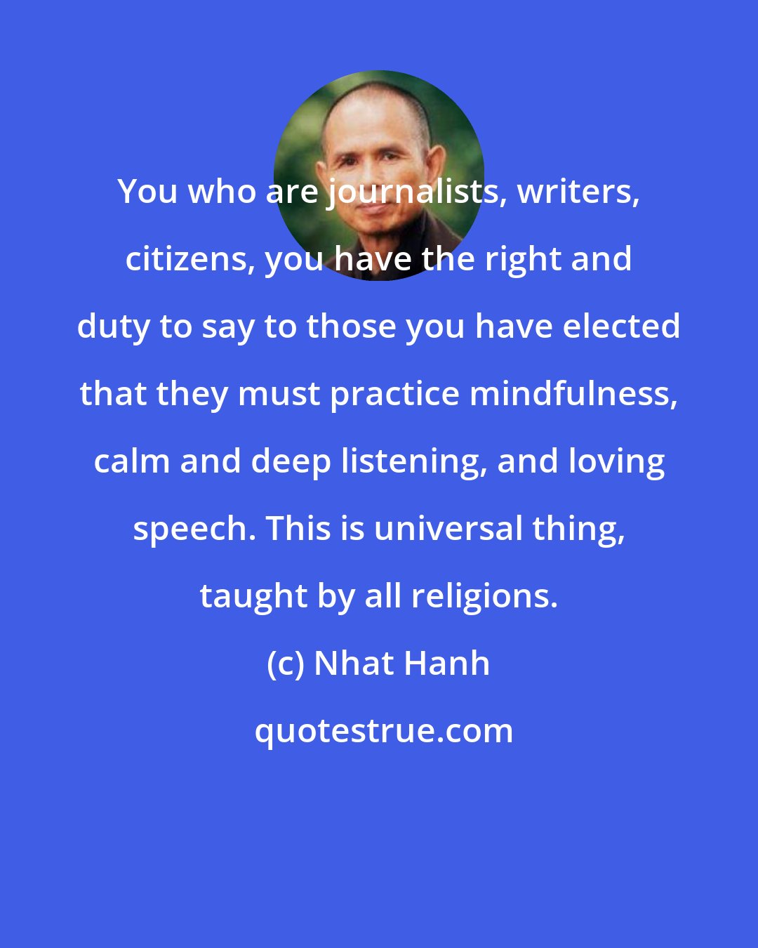 Nhat Hanh: You who are journalists, writers, citizens, you have the right and duty to say to those you have elected that they must practice mindfulness, calm and deep listening, and loving speech. This is universal thing, taught by all religions.