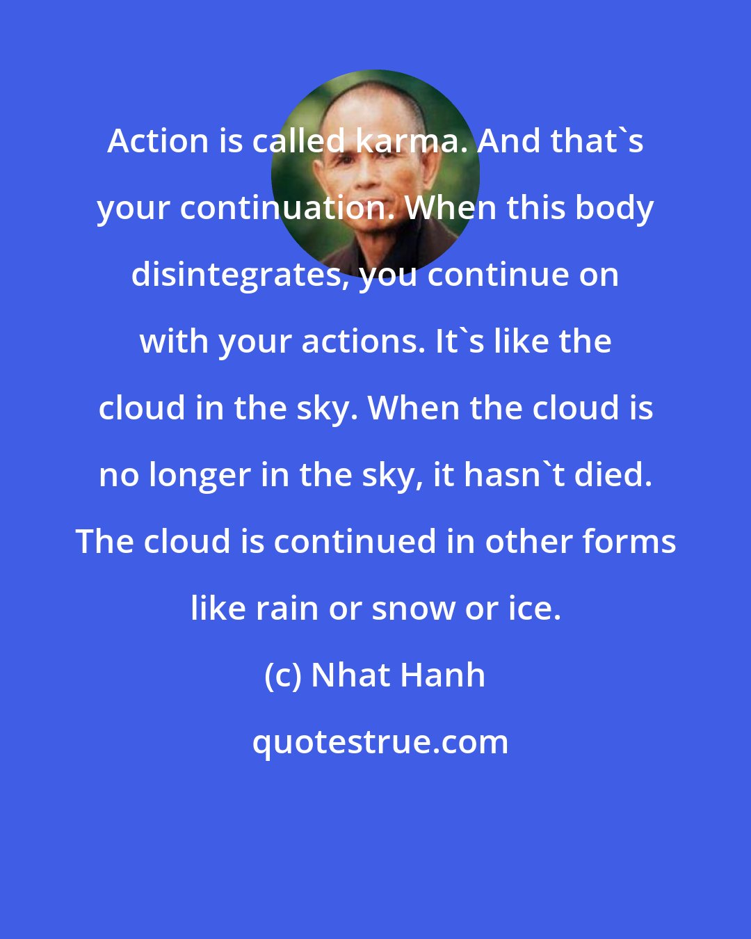 Nhat Hanh: Action is called karma. And that's your continuation. When this body disintegrates, you continue on with your actions. It's like the cloud in the sky. When the cloud is no longer in the sky, it hasn't died. The cloud is continued in other forms like rain or snow or ice.