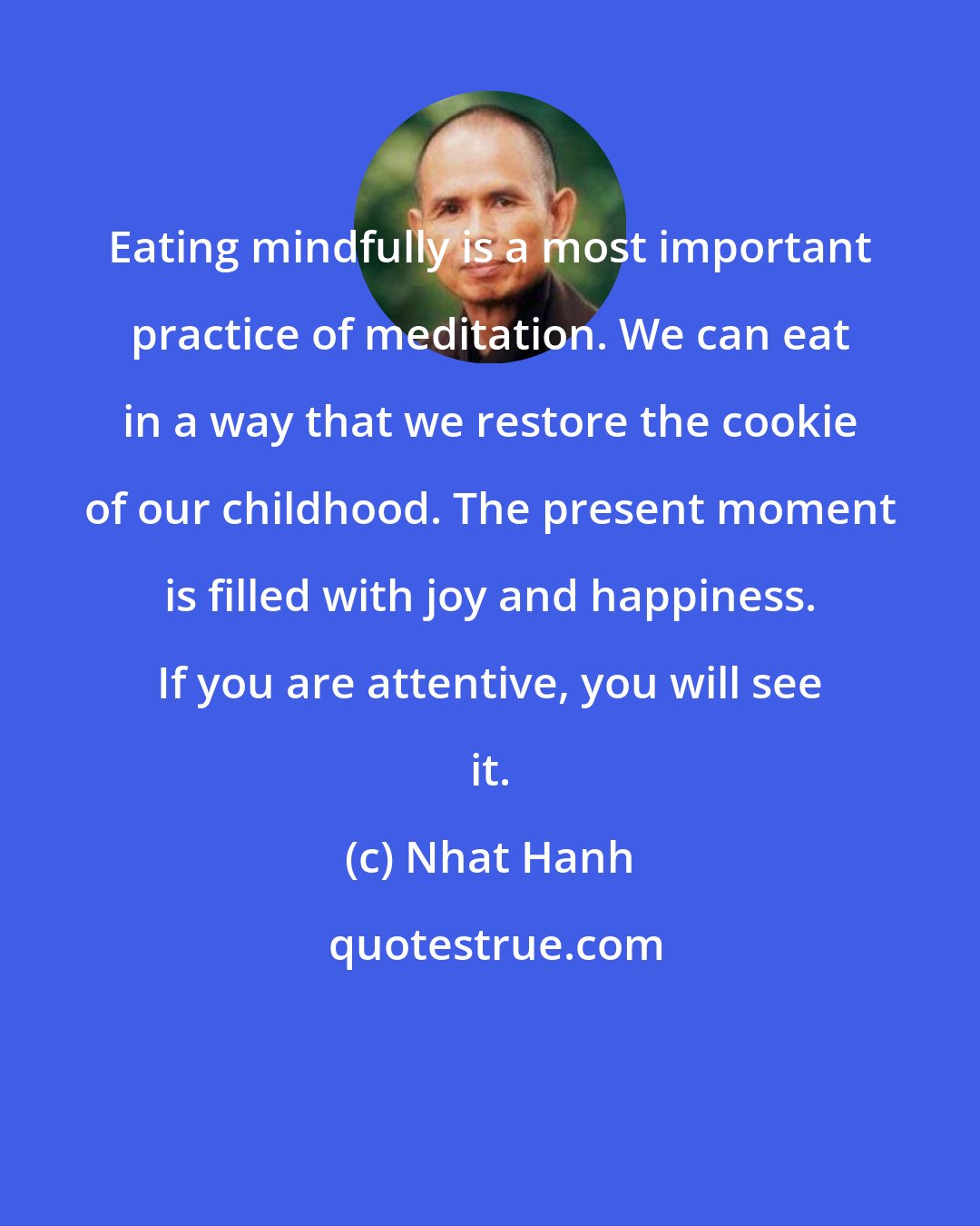 Nhat Hanh: Eating mindfully is a most important practice of meditation. We can eat in a way that we restore the cookie of our childhood. The present moment is filled with joy and happiness. If you are attentive, you will see it.